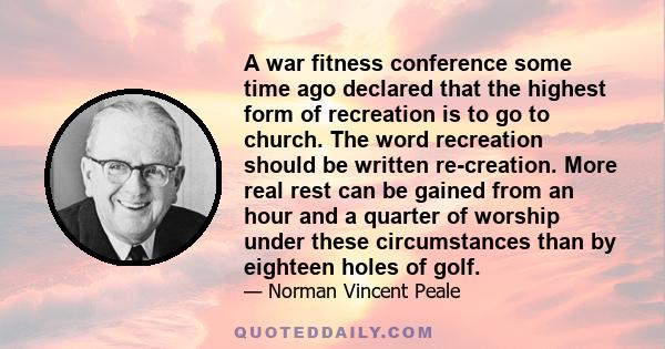 A war fitness conference some time ago declared that the highest form of recreation is to go to church. The word recreation should be written re-creation. More real rest can be gained from an hour and a quarter of