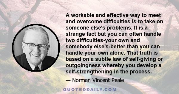 A workable and effective way to meet and overcome difficulties is to take on someone else's problems. It is a strange fact but you can often handle two difficulties-your own and somebody else's-better than you can