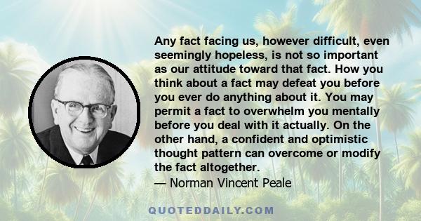 Any fact facing us, however difficult, even seemingly hopeless, is not so important as our attitude toward that fact. How you think about a fact may defeat you before you ever do anything about it. You may permit a fact 