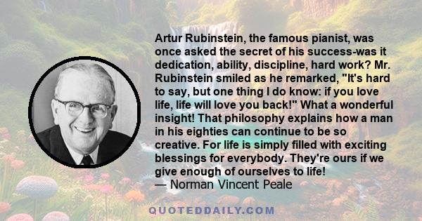 Artur Rubinstein, the famous pianist, was once asked the secret of his success-was it dedication, ability, discipline, hard work? Mr. Rubinstein smiled as he remarked, It's hard to say, but one thing I do know: if you