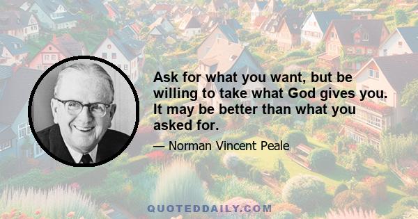 Ask for what you want, but be willing to take what God gives you. It may be better than what you asked for.