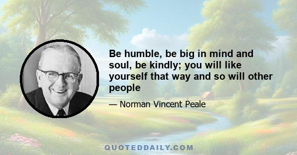 Be humble, be big in mind and soul, be kindly; you will like yourself that way and so will other people