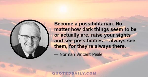 Become a possibilitarian. No matter how dark things seem to be or actually are, raise your sights and see possibilities -- always see them, for they're always there.