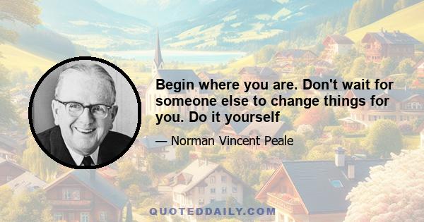 Begin where you are. Don't wait for someone else to change things for you. Do it yourself