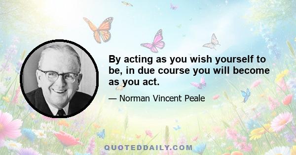 By acting as you wish yourself to be, in due course you will become as you act.