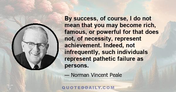 By success, of course, I do not mean that you may become rich, famous, or powerful for that does not, of necessity, represent achievement. Indeed, not infrequently, such individuals represent pathetic failure as persons.