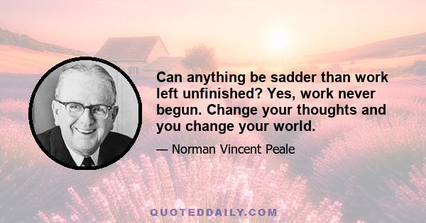 Can anything be sadder than work left unfinished? Yes, work never begun. Change your thoughts and you change your world.