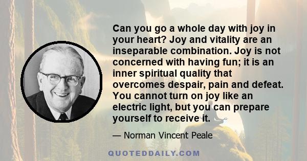 Can you go a whole day with joy in your heart? Joy and vitality are an inseparable combination. Joy is not concerned with having fun; it is an inner spiritual quality that overcomes despair, pain and defeat. You cannot