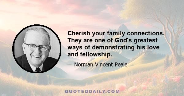 Cherish your family connections. They are one of God's greatest ways of demonstrating his love and fellowship.