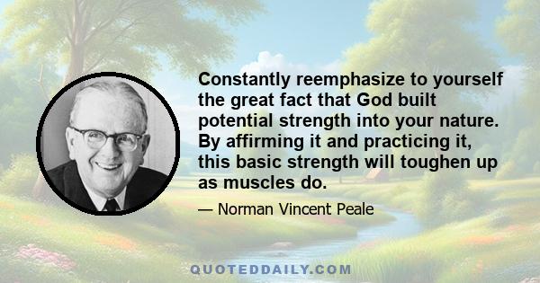 Constantly reemphasize to yourself the great fact that God built potential strength into your nature. By affirming it and practicing it, this basic strength will toughen up as muscles do.