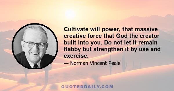 Cultivate will power, that massive creative force that God the creator built into you. Do not let it remain flabby but strengthen it by use and exercise.