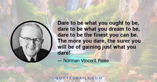 Dare to be what you ought to be, dare to be what you dream to be, dare to be the finest you can be. The more you dare, the surer you will be of gaining just what you dare!