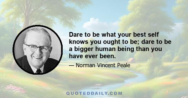 Dare to be what your best self knows you ought to be; dare to be a bigger human being than you have ever been.