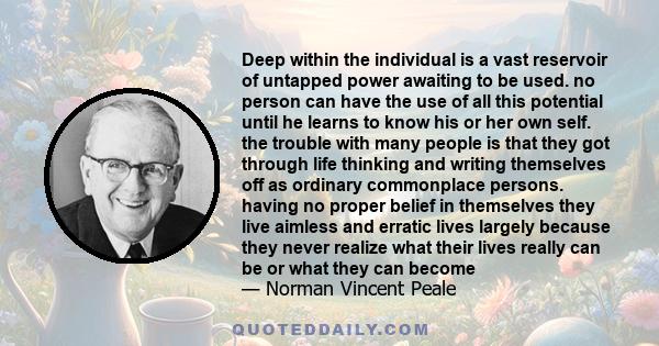 Deep within the individual is a vast reservoir of untapped power awaiting to be used. no person can have the use of all this potential until he learns to know his or her own self. the trouble with many people is that