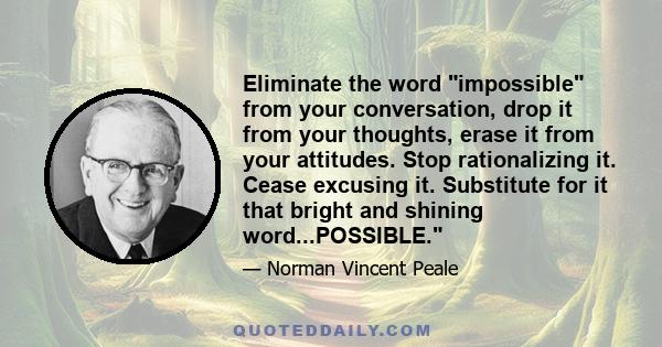 Eliminate the word impossible from your conversation, drop it from your thoughts, erase it from your attitudes. Stop rationalizing it. Cease excusing it. Substitute for it that bright and shining word...POSSIBLE.