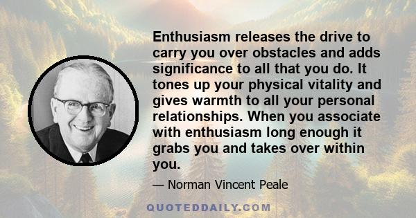 Enthusiasm releases the drive to carry you over obstacles and adds significance to all that you do. It tones up your physical vitality and gives warmth to all your personal relationships. When you associate with