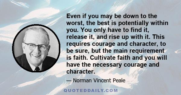 Even if you may be down to the worst, the best is potentially within you. You only have to find it, release it, and rise up with it. This requires courage and character, to be sure, but the main requirement is faith.