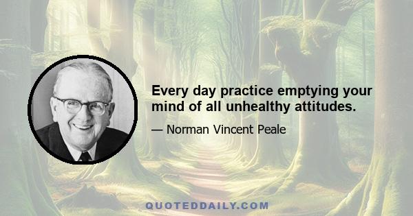 Every day practice emptying your mind of all unhealthy attitudes.