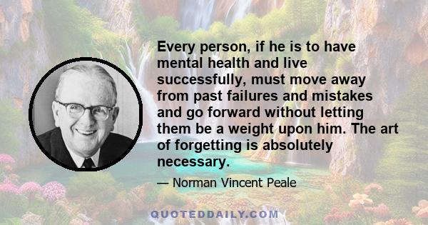 Every person, if he is to have mental health and live successfully, must move away from past failures and mistakes and go forward without letting them be a weight upon him. The art of forgetting is absolutely necessary.