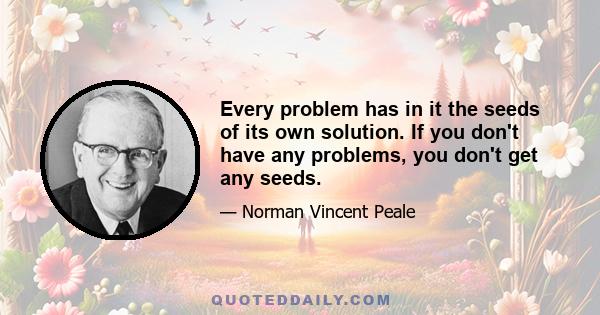 Every problem has in it the seeds of its own solution. If you don't have any problems, you don't get any seeds.