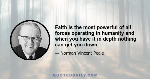 Faith is the most powerful of all forces operating in humanity and when you have it in depth nothing can get you down.