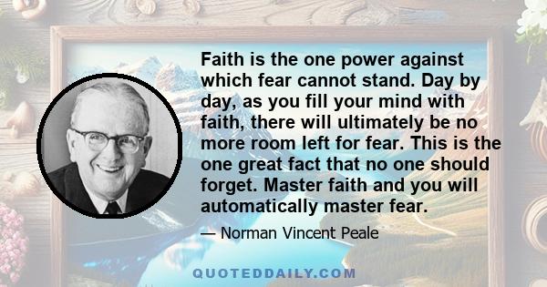 Faith is the one power against which fear cannot stand. Day by day, as you fill your mind with faith, there will ultimately be no more room left for fear. This is the one great fact that no one should forget. Master