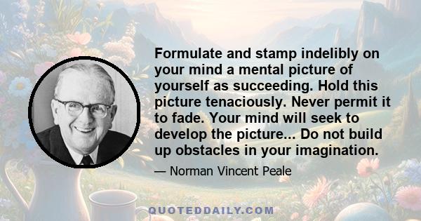 Formulate and stamp indelibly on your mind a mental picture of yourself as succeeding. Hold this picture tenaciously. Never permit it to fade. Your mind will seek to develop the picture... Do not build up obstacles in