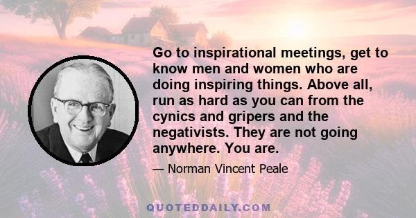 Go to inspirational meetings, get to know men and women who are doing inspiring things. Above all, run as hard as you can from the cynics and gripers and the negativists. They are not going anywhere. You are.