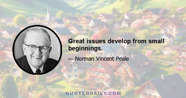 Great issues develop from small beginnings.