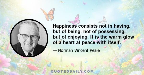 Happiness consists not in having, but of being, not of possessing, but of enjoying. It is the warm glow of a heart at peace with itself.