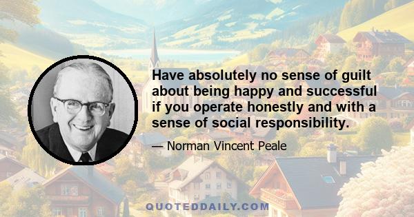 Have absolutely no sense of guilt about being happy and successful if you operate honestly and with a sense of social responsibility.