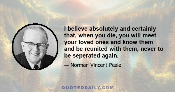 I believe absolutely and certainly that, when you die, you will meet your loved ones and know them and be reunited with them, never to be seperated again.