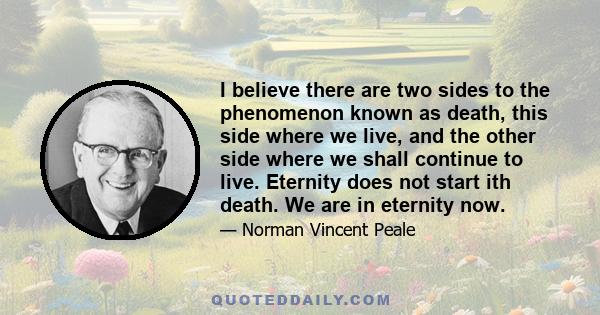 I believe there are two sides to the phenomenon known as death, this side where we live, and the other side where we shall continue to live. Eternity does not start ith death. We are in eternity now.