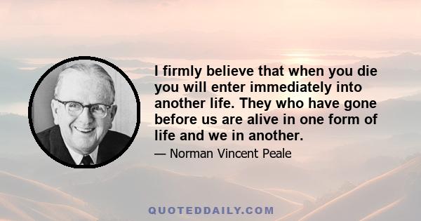 I firmly believe that when you die you will enter immediately into another life. They who have gone before us are alive in one form of life and we in another.