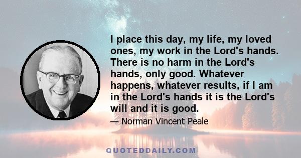 I place this day, my life, my loved ones, my work in the Lord's hands. There is no harm in the Lord's hands, only good. Whatever happens, whatever results, if I am in the Lord's hands it is the Lord's will and it is