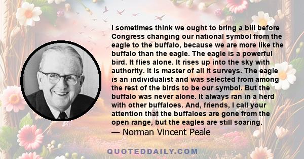 I sometimes think we ought to bring a bill before Congress changing our national symbol from the eagle to the buffalo, because we are more like the buffalo than the eagle. The eagle is a powerful bird. It flies alone.