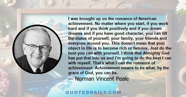 I was brought up on the romance of American achievement. No matter where you start, if you work hard and if you think positively and if you dream dreams and if you have good character, you can lift the status of