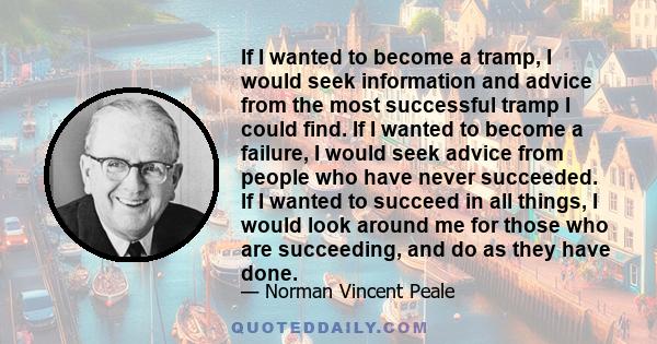 If I wanted to become a tramp, I would seek information and advice from the most successful tramp I could find. If I wanted to become a failure, I would seek advice from people who have never succeeded. If I wanted to