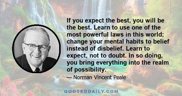 If you expect the best, you will be the best. Learn to use one of the most powerful laws in this world; change your mental habits to belief instead of disbelief. Learn to expect, not to doubt. In so doing, you bring