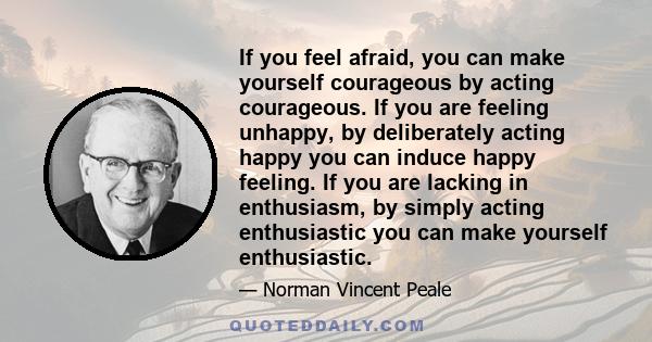 If you feel afraid, you can make yourself courageous by acting courageous. If you are feeling unhappy, by deliberately acting happy you can induce happy feeling. If you are lacking in enthusiasm, by simply acting