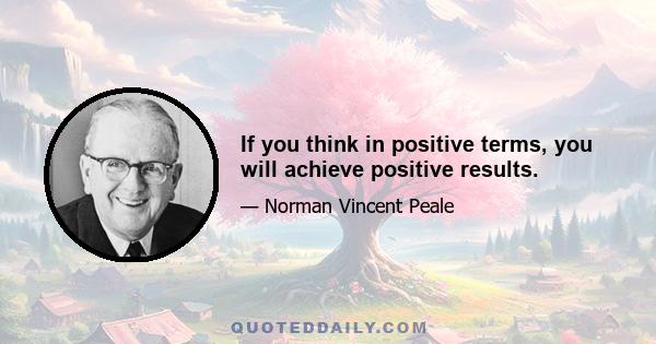 If you think in positive terms, you will achieve positive results.