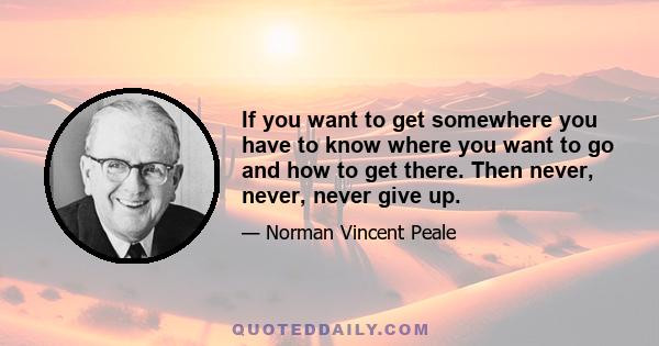 If you want to get somewhere you have to know where you want to go and how to get there. Then never, never, never give up.