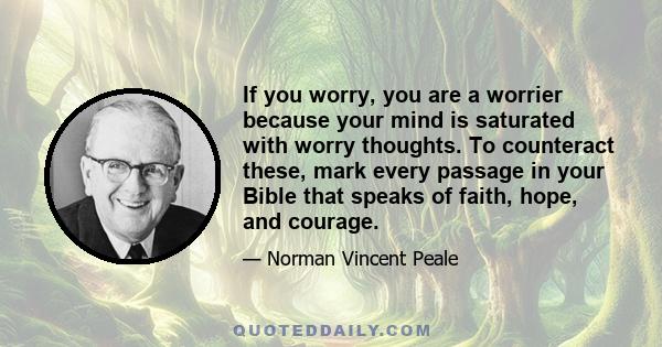 If you worry, you are a worrier because your mind is saturated with worry thoughts. To counteract these, mark every passage in your Bible that speaks of faith, hope, and courage.