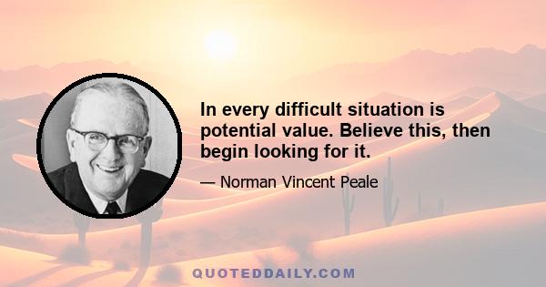 In every difficult situation is potential value. Believe this, then begin looking for it.