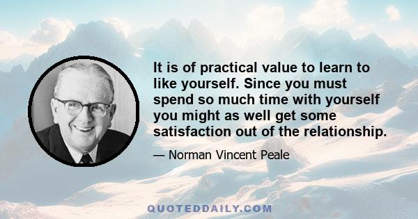 It is of practical value to learn to like yourself. Since you must spend so much time with yourself you might as well get some satisfaction out of the relationship.