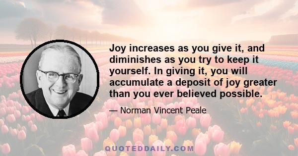 Joy increases as you give it, and diminishes as you try to keep it yourself. In giving it, you will accumulate a deposit of joy greater than you ever believed possible.