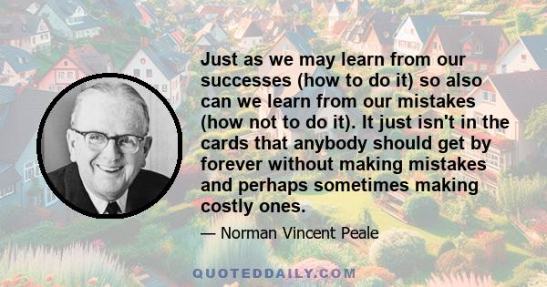 Just as we may learn from our successes (how to do it) so also can we learn from our mistakes (how not to do it). It just isn't in the cards that anybody should get by forever without making mistakes and perhaps