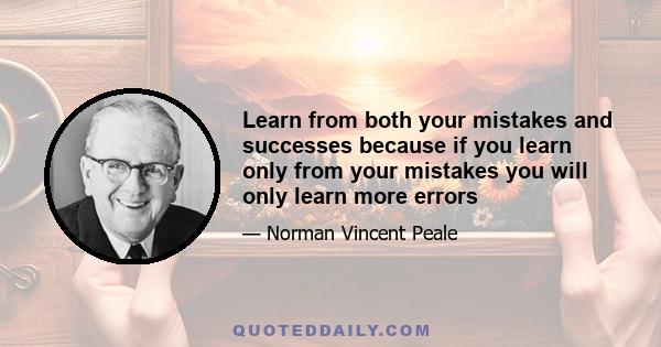 Learn from both your mistakes and successes because if you learn only from your mistakes you will only learn more errors