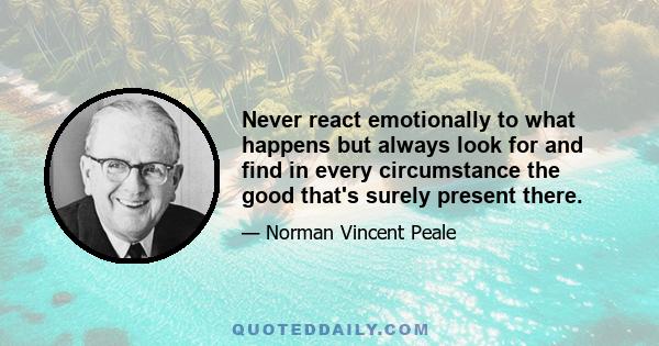 Never react emotionally to what happens but always look for and find in every circumstance the good that's surely present there.