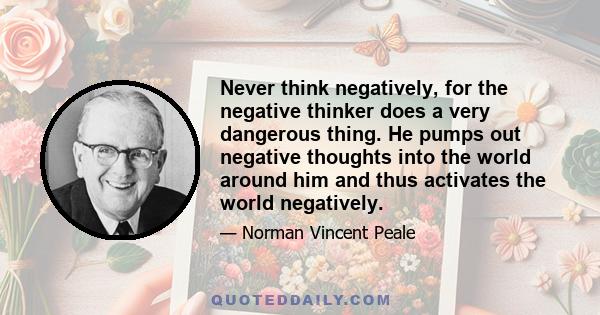 Never think negatively, for the negative thinker does a very dangerous thing. He pumps out negative thoughts into the world around him and thus activates the world negatively.